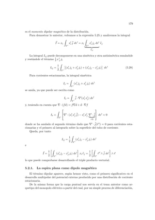 179
es el momento dipolar magnético de la distribución.
Para demostrar lo anterior, volvamos a la expresión 5.25 y analicemos la integral
~
I = xi
Z
V 0
x0
i
~
j dv0
= xi
Z
V 0
x0
i jj dv0
| {z }
Iij
b
ej
La integral Iij puede decomponerse en una simétrica y otra antisimétrica sumándole
y restándole el término 1
2 x 0
j ji
Iij =
1
2
Z
V 0
£
(x0
i jj + x0
j ji) + (x0
i jj − x0
j ji)
¤
dv0
(5.28)
Para corrientes estacionarias, la integral simétrica
Is =
Z
V 0
(x0
i jj + x0
j ji) dv0
se anula, ya que puede ser escrita como
Is =
Z
V 0
~
j · ∇0
(x0
i x0
j) dv0
y, teniendo en cuenta que ∇ · (f~
a) = f∇~
a + ~
a · ∇f
Is =
Z
V 0

∇0
· (x0
i x0
j
~
j) − x0
i x0
j ∇0
·~
j
| {z }
=0

 dv0
= 0
donde se ha anulado el segundo término dado que ∇0 · ~
j(~
r 0) = 0 para corrientes esta-
cionarias y el primero al integrarlo sobre la superficie del tubo de corriente.
Queda, por tanto
Iij =
1
2
Z
V 0
(x0
i jj − x0
j ji) dv0
e
~
I =
1
2
·Z
V 0
(x0
i jj − x0
j ji) dv0
¸
xi b
ej =
1
2
·Z
V 0
~
r 0
∧~
j dv0
¸
∧ ~
r
lo que puede comprobarse desarrollando el triple producto vectorial.
5.2.1. La espira plana como dipolo magnético
El término dipolar aparece, según hemos visto, como el primero significativo en el
desarrollo multipolar del potencial externo producido por una distribución de corriente
estacionaria.
De la misma forma que la carga puntual nos servı́a en el tema anterior como ar-
quetipo del monopolo eléctrico a partir del cual, por un simple proceso de diferenciación,
 