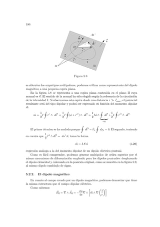 180
r ’’
a
r ’
I
Π
O’
O
dl ’
ds ’
ds ’
n
Figura 5.8:
se obtenı́an los arquetipos multipolares, podemos utilizar como representante del dipolo
magnético a una pequeña espira plana.
En la figura 5.8 se representa a una espira plana contenida en el plano Π cuya
normal es ~
n. El sentido de la normal ha sido elegido según la referencia de la circulación
de la intensidad I. Si observamos esta espira desde una distancia r À r0
max, el potencial
resultante será del tipo dipolar y podrá ser expresado en función del momento dipolar
~
m
~
m =
1
2
I
I
~
r 0
∧ d~
l 0
=
1
2
I
I
(~
a + ~
r 00
) ∧ d~
l 0
=
1
2
I~
a ∧
I
d~
l 0
| {z }
=0
+
1
2
I
I
~
r 00
∧ d~
l 0
El primer término se ha anulado porque
I
d~
l 0
= b
ei
I
dxi = 0. El segundo, teniendo
en cuenta que
1
2
~
r 00
∧ d~
l 0
= ds 0
~
n, toma la forma
~
m = I S ~
n (5.29)
expresión análoga a la del momento dipolar de un dipolo eléctrico puntual.
Como es fácil comprender, podemos generar multipolos de orden superior por el
mismo mecanismo de diferenciación empleado para los dipolos puntuales: desplazando
el dipolo elemental y colocando en la posición original, como se muestra en la figura 5.9,
al mismo dipolo cambiado de signo.
5.2.2. El dipolo magnético
En cuanto al campo creado por un dipolo magnético, podemos demostrar que tiene
la misma estructura que el campo dipolar eléctrico.
Como sabemos
~
Bd = ∇ ∧ ~
Ad = −
µ0
4π
∇ ∧
·
~
m ∧ ∇
µ
1
r
¶¸
 