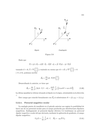 181
^
x
^
z
^
y
^
x
^
z
^
l
m
-m
Dipolo Cuadrupolo
l
1
d
m
y
Figura 5.9:
Dado que
∇ ∧ (~
a ∧~
b) = ~
a(∇ ·~
b) −~
b(∇ · ~
a) + (~
b · ∇)~
a − (~
a · ∇)~
b
tomando ~
a = ~
m, ~
b = ∇
µ
1
r
¶
y teniendo en cuenta que ~
m = ~
cte y ∇2
µ
1
r
¶
= 0
( ∀r 6= 0), podemos escribir
~
Bd =
µ0
4π
(~
m · ∇)∇
µ
1
r
¶
Desarrollando lo anterior, se tiene que
~
Bd =
µ0
4π
1
r3
[3(~
m · b
r) b
r − ~
m] =
µ0m
4π
1
r3
³
2 cos θ b
r + sen θ b
θ
´
(5.30)
La última igualdad se obtiene situando al dipolo en el origen, orientándolo en la dirección
z.
Este campo que coincide formalmente con ~
Ed si substituimos ~
m ↔ ~
p y µ0 ↔ (1/ε0).
5.2.2.1. Potencial magnético escalar
La analogı́a puesta de manifiesto en el párrafo anterior nos sugiere la posibilidad de
hacer uso de un potencial escalar para el campo producido por distribuciones dipolares
magnéticas. Análogamente al potencial dipolar eléctrico 5.4 tendrı́amos un potencial
dipolar magnético escalar del que derivarı́a, mediante la aplicación de gradiente, el campo
dipolar magnético.
Ud(~
r) =
1
4π
1
r2
~
m · b
r, ~
Bd = −µ0 ∇ Ud (5.31)
 
