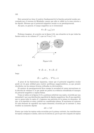 182
Este potencial no tiene el carácter fundamental de la función potencial escalar pre-
conizada por el teorema de Helmholtz, puesto que sólo es válido en la zona externa a
los dipolos. Diremos que el potencial magnético escalar es un pseudopotencial.
Ası́ pues, en general, el campo magnético no es irrotacional
∇ ∧ ~
B = µ0
~
j 6= 0
Podemos imaginar, de acuerdo con la figura 5.10, una situación en la que todas las
fuentes estén en un volumen V 0 y que en V sea ~
j = 0.
z
^
y
^
r ’
j (r ’)
R
j ( r )
V’
V
r
x
=0
^
Figura 5.10:
En V
∇ · ~
B = 0 , ∇ ∧ ~
B = ~
0
luego
~
B = −µ0∇ Ud , ∇2
Ud = 0
A pesar de las limitaciones impuestas, vemos que el potencial magnético escalar
puede ser de gran utilidad para resolver problemas magnetostáticos, ya que permite
abordarlos con las mismas técnicas utilizadas en electrostática.
El carácter de pseudopotencial lleva consigo la necesidad de tomar precauciones en
la elección de volumen V, lo que puede ser puesto en evidencia extendiendo el concepto
de potencial magnético a espiras finitas.
Como se indica en la figuras 5.11-a, podemos substituir una espira, recorrida por una
intensidad I, por una distribución superficial de dipolos magnéticos. Sea S una superficie
que se apoya sobre la espira L y hagamos una partición de la misma en elementos d~
s
que, si la superficie es suave, podrán ser considerados planos. Si asociamos al contorno
de cada elemento de superficie una espira elemental, recorrida por la corriente I, éstas
tendrán un momento dipolar
d~
m = I d~
s
Puesto que todas las espiras están recorridas por la misma corriente, las contribuciones
de espiras contiguas se anulan, salvo en el contorno L, por lo que este conjunto de espiras
 