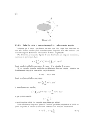 184
I
L
(b)
(c)
(a)
B
A
Figura 5.12:
5.2.2.2. Relación entre el momento magnético y el momento angular
Sabemos que la carga tiene inercia, es decir, que toda carga tiene una masa no
nula. Esto implica también que el momento dipolar magnético debe estar asociado a un
momento angular. Trataremos esta cuestión de forma simplificada.
Por definición, el momento dipolar de una distribución de carga en movimiento,
encerrada en un volumen V, es
~
m =
1
2
Z
V 0
~
r 0
∧~
j dv0
=
1
2
Z
V 0
ρ~
r 0
∧ ~
u dv0
donde ρ es la densidad de portadores de carga y ~
u la velocidad de arrastre.
Si, por ejemplo, todas las partı́culas son del mismo tipo, con carga q y masa m, las
densidades de carga y de masa serán, respectivamente,
ρ = n q , ρM = n m
donde n es la densidad de partı́culas.
~
m =
1
2
q
Z
V 0
n~
r 0
∧ ~
u dv0
y, para el momento angular,
~
L =
Z
V 0
ρM ~
r 0
∧ ~
u dv0
= m
Z
V 0
n~
r 0
∧ ~
u dv0
lo que permite escribir
~
m =
q
2m
~
L
expresión que es válida, por ejemplo, para el electrón orbital.
Para sistemas de carga más generales, aquellos que estén compuestos de varias es-
pecies o aquellos en los que se consideren contribuciones de espı́n, escribiremos
~
m = Γ ~
L , Γ = g
q
2m
(5.33)
 
