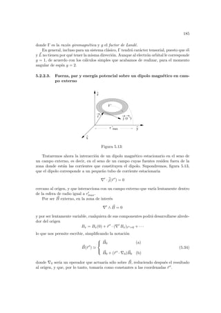 185
donde Γ es la razón giromagnética y g el factor de Landé.
En general, incluso para un sistema clásico, Γ tendrá carácter tensorial, puesto que ~
m
y ~
L no tienen por qué tener la misma dirección. Aunque al electrón orbital le corresponde
g = 1, de acuerdo con los cálculos simples que acabamos de realizar, para el momento
angular de espı́n g = 2.
5.2.2.3. Fuerza, par y energı́a potencial sobre un dipolo magnético en cam-
po externo
y
^
r ’
max
r ’
z
^
j (r ’)
V’
x
^
Figura 5.13:
Trataremos ahora la interacción de un dipolo magnético estacionario en el seno de
un campo externo, es decir, en el seno de un campo cuyas fuentes residen fuera de la
zona donde están las corrientes que constituyen el dipolo. Supondremos, figura 5.13,
que el dipolo corresponde a un pequeño tubo de corriente estacionaria
∇0
·~
j(~
r 0
) = 0
cercano al origen, y que interacciona con un campo externo que varı́a lentamente dentro
de la esfera de radio igual a r0
max.
Por ser ~
B externo, en la zona de interés
∇0
∧ ~
B = 0
y por ser lentamente variable, cualquiera de sus componentes podrá desarrollarse alrede-
dor del origen
Bx = Bx(0) + ~
r 0
· (∇0
Bx)~
r 0=0 + · · ·
lo que nos permite escribir, simplificando la notación
~
B(~
r 0
) '



~
B0 (a)
~
B0 + (~
r 0 · ∇0) ~
B0 (b)
(5.34)
donde ∇0 serı́a un operador que actuarı́a sólo sobre ~
B, reduciendo después el resultado
al origen, y que, por lo tanto, tomarı́a como constantes a las coordenadas ~
r 0.
 