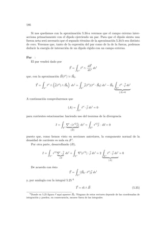 186
Si nos quedamos con la aproximación 5.34-a veremos que el campo externo inter-
acciona primariamente con el dipolo ejerciendo un par. Para que el dipolo sienta una
fuerza neta será necesario que el segundo término de la aproximación 5.34-b sea distinto
de cero. Veremos que, tanto de la expresión del par como de la de la fuerza, podemos
deducir la energı́a de interacción de un dipolo rı́gido con un campo externo.
Par :
El par vendrá dado por
~
T =
Z
V 0
~
r 0
∧
d~
F
dv0
dv0
que, con la aproximación ~
B(~
r 0) ' ~
B0,
~
T =
Z
V 0
~
r 0
∧
³
~
j(~
r 0
) ∧ ~
B0
´
dv0
=
Z
V 0
~
j(~
r 0
)(~
r 0
· ~
B0) dv0
− ~
B0
Z
V 0
~
r 0
·~
j dv0
| {z }
(A)=0
A continuación comprobaremos que
(A) =
Z
V 0
~
r 0
·~
j dv0
= 0
para corrientes estacionarias: haciendo uso del teorema de la divergencia
I =
Z
V 0
∇0
· (r0 2~
j)
| {z }
(B)
dv0
=
Z
S 0
r0 2~
j · d~
s = 0
puesto que, como hemos visto en secciones anteriores, la componente normal de la
densidad de corriente es nula en S 0.
Por otra parte, desarrollando (B),
I =
Z
V 0
r0 2
∇0
·~
j
| {z }
=0
dv0
+
Z
V 0
∇0
(r0 2
) ·~
j dv0
= 2
Z
V 0
~
r 0
·~
j dv0
| {z }
(A)
= 0
De acuerdo con ésto
~
T =
Z
V 0
( ~
B0 · ~
r 0
)~
j dv0
y, por analogı́a con la integral 5.25 6
~
T = ~
m ∧ ~
B (5.35)
6
Donde en 5.25 figura ~
r aquı́ aparece ~
B0. Ninguno de estos vectores depende de las coordenadas de
integración y pueden, en consecuencia, sacarse fuera de las integrales.
 