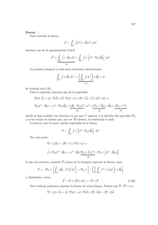 187
Fuerza :
Para calcular la fuerza
~
F =
Z
V 0
~
j(~
r 0
) ∧ ~
B(~
r 0
) dv0
haremos uso de la aproximación 5.34-b
~
F '
Z
V 0
~
j ∧ ~
B0 dv0
| {z }
=0
+
Z
V 0
~
j ∧
h
(~
r 0
· ∇0) ~
B0
i
dv0
La primera integral es nula para corrientes estacionarias:
Z
V 0
~
j ∧ ~
B0 dv0
=
µZ
V 0
~
j dv0
¶
| {z }
=0
∧ ~
B0 = 0
de acuerdo con 5.24.
Para la segunda, haremos uso de la expresión
∇(~
a ·~
b) = (~
a · ∇)~
b + (~
b · ∇)~
a + ~
a ∧ (∇ ∧~
b) +~
b ∧ (∇ ∧ ~
a) ⇒
∇0(~
r 0 · ~
B0) = (~
r 0 · ∇0) ~
B0 + ( ~
B0 · ∇0)~
r 0
| {z }
=0
+~
r 0 ∧ (∇0 ∧ ~
B0)
| {z }
=0
+ ~
B0 ∧ (∇0 ∧ ~
r 0
)
| {z }
=0
donde se han anulado los términos en los que ~
r 0 aparece a la derecha del operador ∇0
y se ha tenido en cuenta que, por ser ~
B externo, su rotacional es nulo.
La fuerza, por lo tanto, queda expresada de la forma
~
F =
Z
V 0
~
j ∧
h
(~
r 0
· ∇0) ~
B0
i
dv0
Por otra parte
∇ ∧ (f~
a) = f∇ ∧ ~
a + ∇f ∧ ~
a ⇒
~
j ∧ ∇0(~
r 0
· ~
B0) = (~
r 0
· ~
B0) ∇0 ∧~
j((~
r 0
)
| {z }
=0
−∇0 ∧
h
(~
r 0
· ~
B0)~
j
i
lo que nos permite, sacando ∇0 fuera de la integral, expresar la fuerza como
~
F = −∇0 ∧
·Z
V 0
( ~
B0 · ~
r 0
)~
j dv0
¸
= ∇0 ∧
·
−
µ
1
2
Z
V 0
~
r 0
∧~
j dv0
¶
∧ ~
B0
¸
y, finalmente, como
~
F = ∇ ∧ ( ~
B ∧ ~
m) = −∇ ∧ ~
T (5.36)
Pero todavı́a podemos expresar la fuerza de otras formas. Puesto que ∇ · ~
B = 0 y
∇ ∧ (~
a ∧~
b) = (~
b · ∇)~
a − (~
a · ∇)~
b + (∇ ·~
b)~
a − (∇ · ~
a)~
b
 