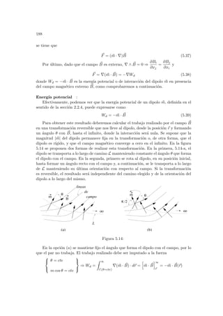 188
se tiene que
~
F = (~
m · ∇) ~
B (5.37)
Por último, dado que el campo ~
B es externo, ∇ ∧ ~
B = 0 ⇒
∂Bi
∂xj
=
∂Bj
∂xi
y
~
F = ∇(~
m · ~
B) = −∇Wd (5.38)
donde Wd = −~
m · ~
B es la energı́a potencial o de interacción del dipolo ~
m en presencia
del campo magnético externo ~
B, como comprobaremos a continuación.
Energı́a potencial :
Efectivamente, podemos ver que la energı́a potencial de un dipolo ~
m, definida en el
sentido de la sección 2.2.4, puede expresarse como
Wd = −~
m · ~
B (5.39)
Para obtener este resultado deberemos calcular el trabajo realizado por el campo ~
B
en una transformación reversible que nos lleve al dipolo, desde la posición ~
r y formando
un ángulo θ con ~
B, hasta el infinito, donde la interacción será nula. Se supone que la
magnitud |~
m| del dipolo permanece fija en la transformación o, de otra forma, que el
dipolo es rı́gido, y que el campo magnético converge a cero en el infinito. En la figura
5.14 se proponen dos formas de realizar esta transformación. En la primera, 5.14-a, el
dipolo se transporta a lo largo de camino L manteniendo constante el ángulo θ que forma
el dipolo con el campo. En la segunda, primero se rota al dipolo, en su posición inicial,
hasta formar un ángulo recto con el campo y, a continuación, se le transporta a lo largo
de L manteniendo su última orientación con respecto al campo. Si la transformación
es reversible, el resultado será independiente del camino elegido y de la orientación del
dipolo a lo largo del mismo.
L
de
campo
oo
m
θ
B
oo
/2
π
θ
m
(b)
(a)
lineas
Figura 5.14:
En la opción (a) se mantiene fijo el ángulo que forma el dipolo con el campo, por lo
que el par no trabaja. El trabajo realizado debe ser imputado a la fuerza



θ = cte
m cos θ = cte



⇒ Wd =
Z ∞
~
r,(θ=cte)
∇(~
m · ~
B) · d~
r =
h
~
m · ~
B
i∞
~
r
= −~
m · ~
B(~
r)
 