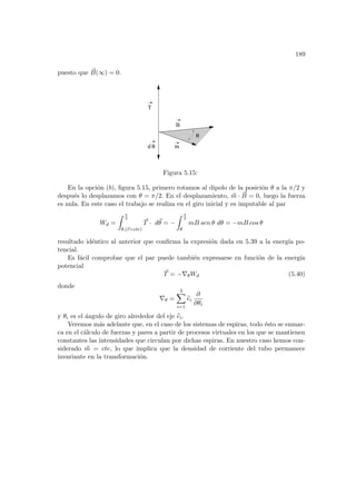 189
puesto que ~
B(∞) = 0.
T
m
B
d θ
θ
Figura 5.15:
En la opción (b), figura 5.15, primero rotamos al dipolo de la posición θ a la π/2 y
después lo desplazamos con θ = π/2. En el desplazamiento, ~
m · ~
B = 0, luego la fuerza
es nula. En este caso el trabajo se realiza en el giro inicial y es imputable al par
Wd =
Z π
2
θ,(~
r=cte)
~
T · d~
θ = −
Z π
2
θ
mB sen θ dθ = −mB cos θ
resultado idéntico al anterior que confirma la expresión dada en 5.39 a la energı́a po-
tencial.
Es fácil comprobar que el par puede también expresarse en función de la energı́a
potencial
~
T = −∇θWd (5.40)
donde
∇θ =
3
X
i=1
b
ei
∂
∂θi
y θi es el ángulo de giro alrededor del eje b
ei.
Veremos más adelante que, en el caso de los sistemas de espiras, todo ésto se enmar-
ca en el cálculo de fuerzas y pares a partir de procesos virtuales en los que se mantienen
constantes las intensidades que circulan por dichas espiras. En nuestro caso hemos con-
siderado ~
m = cte, lo que implica que la densidad de corriente del tubo permanece
invariante en la transformación.
 