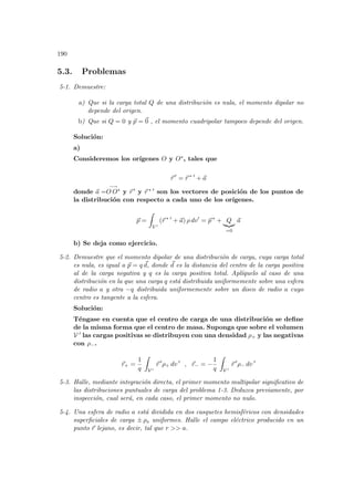 190
5.3. Problemas
5-1. Demuestre:
a) Que si la carga total Q de una distribución es nula, el momento dipolar no
depende del origen.
b) Que si Q = 0 y ~
p = ~
0 , el momento cuadripolar tampoco depende del origen.
Solución:
a)
Consideremos los orı́genes O y O∗, tales que
~
r 0
= ~
r ∗ 0
+ ~
a
donde ~
a =
−→
O O∗ y ~
r 0 y ~
r ∗ 0 son los vectores de posición de los puntos de
la distribución con respecto a cada uno de los orı́genes.
~
p =
Z
V 0
(~
r ∗ 0
+ ~
a) ρ dv0
= ~
p ∗
+ Q
|{z}
=0
~
a
b) Se deja como ejercicio.
5-2. Demuestre que el momento dipolar de una distribución de carga, cuya carga total
es nula, es igual a ~
p = q ~
d, donde ~
d es la distancia del centro de la carga positiva
al de la carga negativa y q es la carga positiva total. Aplı́quelo al caso de una
distribución en la que una carga q está distribuida uniformemente sobre una esfera
de radio a y otra −q distribuida uniformemente sobre un disco de radio a cuyo
centro es tangente a la esfera.
Solución:
Téngase en cuenta que el centro de carga de una distribución se define
de la misma forma que el centro de masa. Suponga que sobre el volumen
V 0 las cargas positivas se distribuyen con una densidad ρ+ y las negativas
con ρ−.
~
r+ =
1
q
Z
V 0
~
r 0
ρ+ dv 0
, ~
r− = −
1
q
Z
V 0
~
r 0
ρ− dv 0
5-3. Halle, mediante integración directa, el primer momento multipolar significativo de
las distribuciones puntuales de carga del problema 1-3. Deduzca previamente, por
inspección, cual será, en cada caso, el primer momento no nulo.
5-4. Una esfera de radio a está dividida en dos casquetes hemisféricos con densidades
superficiales de carga ± ρs uniformes. Halle el campo eléctrico producido en un
punto ~
r lejano, es decir, tal que r  a.
 