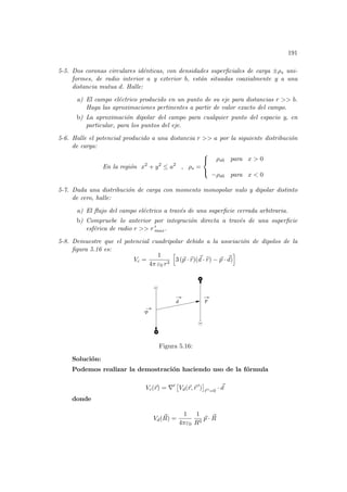 191
5-5. Dos coronas circulares idénticas, con densidades superficiales de carga ±ρs uni-
formes, de radio interior a y exterior b, están situadas coaxialmente y a una
distancia mutua d. Halle:
a) El campo eléctrico producido en un punto de su eje para distancias r  b.
Haga las aproximaciones pertinentes a partir de valor exacto del campo.
b) La aproximación dipolar del campo para cualquier punto del espacio y, en
particular, para los puntos del eje.
5-6. Halle el potencial producido a una distancia r  a por la siguiente distribución
de carga:
En la región x2
+ y2
≤ a2
, ρs =



ρs0 para x  0
−ρs0 para x  0
5-7. Dada una distribución de carga con momento monopolar nulo y dipolar distinto
de cero, halle:
a) El flujo del campo eléctrico a través de una superficie cerrada arbitraria.
b) Compruebe lo anterior por integración directa a través de una superficie
esférica de radio r  r 0
max.
5-8. Demuestre que el potencial cuadripolar debido a la asociación de dipolos de la
figura 5.16 es:
Vc =
1
4π ε0 r3
h
3 (~
p · b
r)(~
d · b
r) − ~
p · ~
d)
i
-p
d p
Figura 5.16:
Solución:
Podemos realizar la demostración haciendo uso de la fórmula
Vc(~
r) = ∇0
£
Vd(~
r,~
r 0
)
¤
~
r 0=0
· ~
d
donde
Vd(~
R) =
1
4πε0
1
R3
~
p · ~
R
 