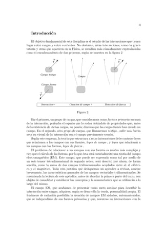 3
Introducción
El objetivo fundamental de esta disciplina es el estudio de las interacciones que tienen
lugar entre cargas y entre corrientes. No obstante, estas interacciones, como la gravi-
tatoria y otras que aparecen en la Fı́sica, se estudian más cómodamente expresándolas
como el encadenamiento de dos procesos, según se muestra en la figura 2
F’
Cargas fuente
Cargas testigo
Campo
Interaccion= Creacion de campo + Deteccion de fuerza
F F
Figura 2:
En el primero, un grupo de cargas, que consideramos como fuentes primarias o causa
de la interacción, perturba el espacio que lo rodea dotándolo de propiedades que, antes
de la existencia de dichas cargas, no poseı́a; diremos que las cargas fuente han creado un
campo. En el segundo, otro grupo de cargas, que llamaremos testigo , sufre una fuerza
neta en virtud de la interacción con el campo previamente creado.
Según este esquema, la teorı́a que estructura a estas interacciones debe contener leyes
que relacionen a los campos con sus fuentes, leyes de campo , y leyes que relacionen a
los campos con las fuerzas, leyes de fuerza .
El problema de relacionar a los campos con sus fuentes es mucho más complejo y
rico que el cálculo de las fuerzas, por lo que ésta será esencialmente una teorı́a del campo
electromagnético (EM). Este campo, que puede ser expresado como tal por medio de
un solo tensor tetradimensional de segundo orden, será descrito por ahora, de forma
sencilla, como la suma de dos campos tridimensionales acoplados entre sı́: el eléctri-
co y el magnético. Todo esto justifica que dediquemos un apéndice a revisar, aunque
brevemente, las caracterı́sticas generales de los campos vectoriales tridimensionales. Se
recomienda la lectura de este apéndice, antes de abordar la primera parte del texto, con
objeto de consolidar y establecer los conceptos y la nomenclatura que se utilizarán a lo
largo del mismo.
El campo EM, que acabamos de presentar como mero auxiliar para describir la
interacción entre cargas, adquiere, según se desarrolla la teorı́a, personalidad propia. El
fenómeno de radiación posibilita la creación de campos EM aislados, automantenidos,
que se independizan de sus fuentes primarias y que, mientras no interaccionen con la
 
