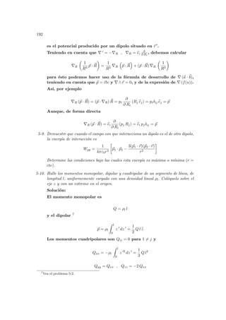 192
es el potencial producido por un dipolo situado en ~
r 0.
Teniendo en cuenta que ∇ 0 = −∇R , ∇R = b
ei
∂
∂ Ri
, debemos calcular
∇R
µ
1
R3
~
p · ~
R
¶
=
1
R3
∇R
³
~
p · ~
R
´
+ (~
p · ~
R) ∇R
µ
1
R3
¶
para ésto podemos hacer uso de la fórmula de desarrollo de ∇ (~
a · ~
b),
teniendo en cuenta que ~
p = ~
cte y ∇ ∧~
r = 0, y de la expresión de ∇ (f(u)).
Ası́, por ejemplo
∇R (~
p · ~
R) = (~
p · ∇R) ~
R = pi
∂
∂ Ri
(Rj b
ej) = piδij b
ej = ~
p
Aunque, de forma directa
∇R (~
p · ~
R) = b
ei
∂
∂ Ri
(pj Rj) = b
ei pjδij = ~
p
5-9. Demuestre que cuando el campo con que interacciona un dipolo es el de otro dipolo,
la energı́a de interacción es
Wpp =
1
4πε0r3
·
~
p1 · ~
p2 −
3(~
p1 · ~
r)(~
p2 · ~
r)
r2
¸
Determine las condiciones bajo las cuales esta energı́a es máxima o mı́nima (r =
cte).
5-10. Halle los momentos monopolar, dipolar y cuadripolar de un segmento de lı́nea, de
longitud l, uniformemente cargado con una densidad lineal ρl. Colóquelo sobre el
eje z y con un extremo en el origen.
Solución:
El momento monopolar es
Q = ρl l
y el dipolar 7
~
p = ρl
Z l
0
z 0
dz 0
=
1
2
Q l b
z
Los momentos cuadripolares son Qij = 0 para 1 6= j y
Qxx = −ρl
Z l
0
z 02
dz 0
=
1
3
Q l2
Qyy = Qxx , Qzz = −2 Qxx
7
Vea el problema 5-2.
 