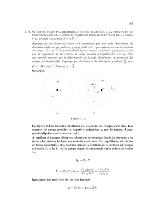 193
5-11. Se define como polarizabilidad de una molécula a la constante de
proporcionalidad α entre el momento dipolar eléctrico de la misma
y el campo aplicado; ~
p = α ~
E.
Suponga que un átomo no polar está constituido por una nube electrónica, de
densidad uniforme ρ0, radio a0 y carga total −Z e, que rodea a un núcleo puntual
de carga +Z e. Halle la polarizabilidad para campos uniformes y pequeños, tales
que la separación de los centros de carga positiva y negativa δ x  a0. Ésto
nos permite suponer que la deformación de la nube electrónica, en presencia del
campo, es despreciable. Suponga que el átomo es de hidrógeno y calcule δx
a0
para
E = 1 MV · m−1. Tome a0 = 1
o
A.
Solución:
0
F-
Ze
-Ze
E
Ze
-Ze
Q( )
FE
(a) (b)
x
x
a
δ
δ
Figura 5.17:
La figura 5.17a muestra al átomo en ausencia de campo eléctrico. Los
centros de carga positivo y negativo coinciden y, por lo tanto, el mo-
mento dipolar resultante es nulo.
Al aplicar el campo eléctrico, el nucleo se desplaza hacia la derecha y la
nube electrónica lo hace en sentido contrario. En equilibrio, el núcleo
se halla sometido a dos fuerzas iguales y contrarias: la debida al campo
aplicado ~
FE y la ~
F− de la carga negativa encerrada en la esfera de radio
δx.
FE = Z e E
F− = Z e E−(δx) =
Z e |Q(δx)|
4π ε0 δx2
=
(Z e)2 δx
4π ε0 a3
0
Igualando los módulos de las dos fuerzas
p = Z e δx = 4π ε0 a3
0 E
 