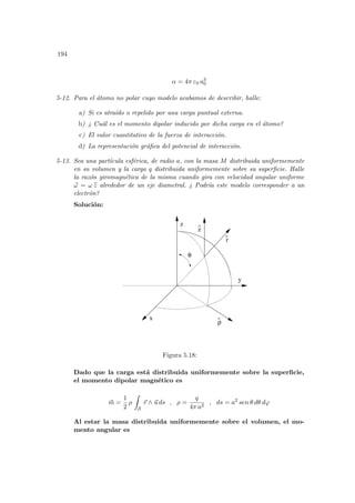 194
α = 4π ε0 a3
0
5-12. Para el átomo no polar cuyo modelo acabamos de describir, halle:
a) Si es atraı́do o repelido por una carga puntual externa.
b) ¿ Cuál es el momento dipolar inducido por dicha carga en el átomo?
c) El valor cuantitativo de la fuerza de interacción.
d) La representación gráfica del potencial de interacción.
5-13. Sea una partı́cula esférica, de radio a, con la masa M distribuida uniformemente
en su volumen y la carga q distribuida uniformemente sobre su superficie. Halle
la razón giromagnética de la misma cuando gira con velocidad angular uniforme
~
ω = ω b
z alrededor de un eje diametral. ¿ Podrı́a este modelo corresponder a un
electrón?
Solución:
x
y
z
r
θ
^
z
^
ρ
^
Figura 5.18:
Dado que la carga está distribuida uniformemente sobre la superficie,
el momento dipolar magnético es
~
m =
1
2
ρ
Z
S
~
r ∧ ~
u ds , ρ =
q
4π a2
, ds = a2
sen θ dθ dϕ
Al estar la masa distribuida uniformemente sobre el volumen, el mo-
mento angular es
 