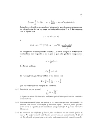 195
~
L = ρM
Z
V
~
r ∧ ~
u dv , ρM =
3 M
4π a3
, dv = r2
sen θ dr dθ dϕ
Estas integrales tienen un mismo integrando que descompondremos en
las direcciones de los vectores unitarios cilı́ndricos b
z y b
ρ. De acuerdo
con la figura 5.18
b
r = sen θ b
ρ + cos θ b
z
y
~
r ∧ ~
u = ω r2
b
r ∧ (b
z ∧ b
r) = ω r2
(sen2
θ b
z + cos θ sen θ b
ρ
| {z }
(A)
)
La integral de la componente radial (A) es nula porque la distribución
es simétrica con respecto al eje z, por lo que solo queda la componente
z
~
m =
1
3
q a2
ω b
z
De forma análoga
~
L =
2
5
M a2
ω b
z
La razón giromagnética y el factor de Landé son
Γ =
m
L
=
5
3
q
2m
, g =
5
3
que no corresponden al spin del electrón.
5-14. Demuestre que, en general, Z
V
~
 dv =
∂ ~
p
∂ t
( Repase la teorı́a del desarrollo multipolar para el caso particular de corrientes
estacionarias).
5-15. Sean dos espiras idénticas, de radio a ¿ r y recorridas por una intensidad I. La
primera está situada en el origen y orientada según b
z. Halle la fuerza que ésta
ejerce sobre la segunda si está situada en una posición (r, θ) y puede orientarse
libremente.
5-16. Un solenoide, de longitud L y radio a, está constituido por un número grande de
espiras N, uniformemente distribuidas y recorridas por una intensidad I. En el
eje del solenoide se encuentra un pequeño imán cuyo momento magnético es ~
m.
 
