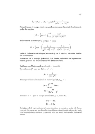 197
~
B1 = B1z b
z , B1z =
1
2
µ0 I a2 1
(a2 + (z − z0)2)3/2
Para obtener el campo total en z, debemos sumar las contribuciones de
todas las espiras
Bz =
1
2
µ0 I a2
Z L/2
−L/2
n dz0
(a2 + (z − z0)2)3/2
Teniendo en cuenta que
R dx
(1+x2)3/2 = x
√
1+x2
Bz =
1
2
µ0 n I


L
2 − z
q
a2 + (L
2 − z)2
+
L
2 + z
q
a2 + (L
2 + z)2


Para el cálculo de la energı́a potencial y de la fuerza, haremos uso de
las expresiones
El cálculo de la energı́a potencial y la fuerza, ası́ como las representa-
ciones gráficas las realizaremos con Mathemática.
Gráficas con Mathematica solenoide − iman.nb:
Normalizamos B1 para que B1(z = z 0) = 1.
B1 =
1
(1 + x2)
3
2
;
Al campo total lo normalizamos de manera que (Bz)max = 1
Bz =
Z z+0.5
z−0.5
B1 dx
Bz =
Bz
Bz/.z → 0
;
Tomamos m = 1 para la energı́a potencial Wp y la fuerza Fz.
Wp = −Bz;
Fz = ∂z Bz
En la figura 5.20 representamos al campo en rojo, a la energı́a en azul y a la fuerza
en verde. Se marca con una lı́nea horizontal la energı́a potencial máxima del imán
en el movimiento prescrito en el apartado (c) y con lı́neas verticales los lı́mites del
mismo.
 