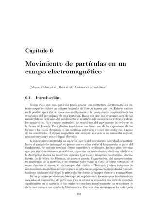Capı́tulo 6
Movimiento de partı́culas en un
campo electromagnético
[Velayos, Golant et al., Reitz et al., Artsimovich y Loukianov]
6.1. Introducción
Hemos visto que una partı́cula puede poseer una estructura electromagnética in-
trı́nseca que le confiere un número de grados de libertad mayor que tres. Esto se traduce
en la posible aparición de momentos multipolares y la consiguiente complicación de las
ecuaciones del movimiento de esta partı́cula. Basta con que nos ocupemos aquı́ de las
caracterı́sticas esenciales del movimiento no relativista de monopolos eléctricos y dipo-
los magnéticos. Para cargas puntuales, las ecuaciones del movimiento se deducen de
la fuerza de Lorentz. Para dipolos tendrı́amos que hacer uso de las expresiones de las
fuerzas y los pares obtenidos en los capı́tulos anteriores y tener en cuenta que, a pesar
de las similitudes, el dipolo magnético está siempre asociado a un momento angular,
cosa que no ocurre con el dipolo eléctrico.
Es importante comprender los aspectos básicos del movimiento individual de partı́cu-
las en el campo electromagnético puesto que en ellos reside el fundamento, o parte del
fundamento, de muchos sistemas fı́sicos naturales y artificiales. Incluso para sistemas
que, por sus dimensiones o velocidades, requieren un tratamiento cuántico o relativista,
la descripción clásica no relativista ayuda a fijar ideas e imágenes cualitativas. Muchas
facetas de la Fı́sica de Plasmas, de nuestra propia Magnetosfera, del comportamien-
to magnético de la materia, y de sistemas tales como el tubo de rayos catódicos, el
espectrómetro de masas, el microscopio electrónico, el Tokamak y otras máquinas de
confinamiento magnético, requieren para su estudio un amplio conocimiento del compor-
tamiento dinámico individual de partı́culas en el seno de campos eléctricos y magnéticos.
En las primeras secciones de éste capı́tulo se plantearán los conceptos fundamentales
asociados al movimiento de partı́culas y en la última se expondrá una serie de ejemplos
significativos en la mayorı́a de los cuales se resuelven numéricamente las ecuaciones de
dicho movimiento con ayuda de Mathematica. En capı́tulos anteriores se ha anticipado
201
 