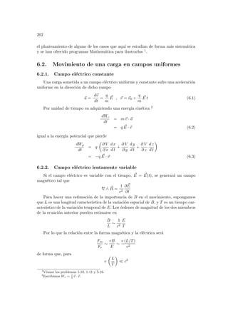 202
el planteamiento de alguno de los casos que aquı́ se estudian de forma más sistemática
y se han ofrecido programas Mathemática para ilustrarlos 1.
6.2. Movimiento de una carga en campos uniformes
6.2.1. Campo eléctrico constante
Una carga sometida a un campo eléctrico uniforme y constante sufre una aceleración
uniforme en la dirección de dicho campo
~
a =
d~
v
dt
=
q
m
~
E , ~
v = ~
v0 +
q
m
~
E t (6.1)
Por unidad de tiempo va adquiriendo una energı́a cinética 2
dWc
dt
= m~
v · ~
a
= q ~
E · ~
v (6.2)
igual a la energı́a potencial que pierde
dWp
dt
= q
µ
∂ V
∂ x
d x
d t
+
∂ V
∂ y
d y
d t
+
∂ V
∂ z
d z
d t
¶
= −q ~
E · ~
v (6.3)
6.2.2. Campo eléctrico lentamente variable
Si el campo eléctrico es variable con el tiempo, ~
E = ~
E(t), se generará un campo
magnético tal que
∇ ∧ ~
B =
1
c2
∂ ~
E
∂t
Para hacer una estimación de la importancia de B en el movimiento, supongamos
que L es una longitud caracterı́stica de la variación espacial de B, y T es un tiempo car-
acterı́stico de la variación temporal de E. Los órdenes de magnitud de los dos miembros
de la ecuación anterior pueden estimarse en
B
L
∼
1
c2
E
T
Por lo que la relación entre la fuerza magnética y la eléctrica será
Fm
Fe
∼
vB
E
∼
v (L/T)
c2
de forma que, para
v
µ
L
T
¶
¿ c2
1
Véanse los problemas 1-10, 1-11 y 5-16.
2
Escribimos Wc = 1
2
~
v · ~
v.
 