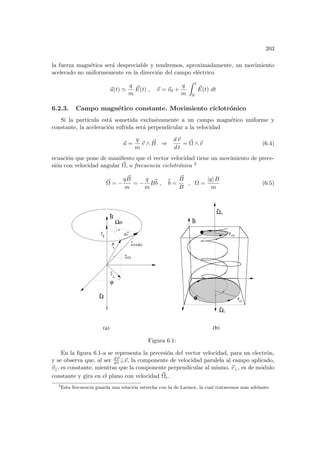 203
la fuerza magnética será despreciable y tendremos, aproximadamente, un movimiento
acelerado no uniformemente en la dirección del campo eléctrico
~
a(t) '
q
m
~
E(t) , ~
v = ~
v0 +
q
m
Z t
0
~
E(t) dt
6.2.3. Campo magnético constante. Movimiento ciclotrónico
Si la partı́cula está sometida exclusivamente a un campo magnético uniforme y
constante, la aceleración sufrida será perpendicular a la velocidad
~
a =
q
m
~
v ∧ ~
B ⇒
d~
v
d t
= ~
Ω ∧ ~
v (6.4)
ecuación que pone de manifiesto que el vector velocidad tiene un movimiento de prece-
sión con velocidad angular ~
Ω, o frecuencia ciclotrónica 3
~
Ω = −
q ~
B
m
= −
q
m
Bb
b , b
b =
~
B
B
, Ω =
|q| B
m
(6.5)
Ω
v||
−−
|
v
v(t)
v(t+dt)
dv
θ
ϕ
B
ce
r
ci
r
Ωi
Ωe
(a) (b)
+
dt
Ω
B
Figura 6.1:
En la figura 6.1-a se representa la precesión del vector velocidad, para un electrón,
y se observa que, al ser d~
v
d t ⊥~
v, la componente de velocidad paralela al campo aplicado,
~
v||, es constante, mientras que la componente perpendicular al mismo, ~
v⊥, es de módulo
constante y gira en el plano con velocidad ~
Ωe.
3
Esta frecuencia guarda una relación estrecha con la de Larmor, la cual trataremos más adelante.
 