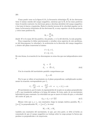 204
Como puede verse en la figura 6.1-b, la frecuencia ciclotrónica ~
Ωe de los electrones
tiene el mismo sentido del campo magnético, mientras que la ~
Ωi de los iones positivos
tiene el sentido contrario: los electrones giran a derechas alrededor del campo magnético
y los iones lo hacen a izquierdas. Dada la relación inversa de la velocidad angular con la
masa, la frecuencia ciclotrónica de los electrones Ωe es muy superior a la de los protones
y otros iones positivos Ωi.
Ωe =
M
m
Ωi
donde M es la masa del ión positivo, ión pesado, y m la del electrón, la más pequeña.
Para comprobar lo dicho anteriormente y estudiar otros aspectos de este problema,
es útil descomponer la velocidad y la aceleración en la dirección del campo magnético
y dentro del plano transversal al mismo
~
v = ~
vk + ~
v⊥
~
a = ~
ak + ~
a⊥
De esta forma, la ecuación 6.4 se descompone en otras dos que son independientes entre
sı́
~
ak = ~
0
~
a⊥ = ~
Ω ∧ ~
v⊥ (6.6)
Con la ecuación del movimiento paralelo comprobamos que
~
vk = ~
cte
Por lo que se refiere al movimiento en el plano perpendicuar, multiplicando escalar-
mente la ecuación correspondiente por ~
v⊥
~
v⊥ ·
d~
v⊥
d t
= 0 ⇒
d v2
⊥
d t
= 0 ⇒ v⊥ = |~
v⊥| = cte
El movimiento es, por lo tanto, la superposición de un giro en un plano perpendicular
a ~
B y una translación uniforme a lo largo del mismo. Se trata, pués, de un movimiento
helicoidal de paso constante. La velocidad con que se mueve el centro de giro, o velocidad
del centro de guı́a, es
~
vCG = ~
v|| = (~
v · b
b)b
b (6.7)
Hemos visto que vk y v⊥ son constantes, luego la energı́a cinética paralela, Wk =
1
2 m v2
k, la perpendicaular W⊥ = 1
2 m v2
⊥ y la total
Wc = W⊥ + W||
también son constantes del movimiento, lo que, por otra parte, se debe al hecho ya
comentado de que el campo magnético no trabaja sobre la carga porque la fuerza que
produce es perpendicular a la trayectoria.
 