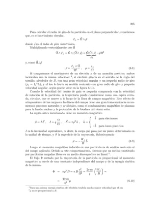 205
Para calcular el radio de giro de la partı́cula en el plano perpendicular, recordemos
que, en el movimiento circular,
~
v⊥ = ~
Ω ∧ ~
ρ
donde ~
ρ es el radio de giro ciclotrónico.
Multiplicando vectorialmente por ~
Ω
~
Ω ∧ ~
v⊥ = ~
Ω ∧ (~
Ω ∧ ~
ρ) = ~
Ω(~
Ω · ~
ρ)
| {z }
=0
−~
ρ Ω2
y, como ~
Ω⊥~
ρ
~
ρ =
~
v⊥ ∧ ~
Ω
Ω2
, ρ =
v⊥
Ω
(6.8)
Si comparamos el movimiento de un electrón y de un monoión positivo, ambos
incidentes con la misma velocidad 4, el electrón girarı́a en el sentido de la regla del
tornillo, alrededor de ~
B, con una gran velocidad angular y un pequeño radio de giro
(ρe ∼ 1/Ωe), y el ion lo harı́a en sentido contrario con gran radio de giro y pequeña
velocidad angular, según puede verse en la figura 6.1-b.
Cuando la velocidad del centro de guı́a es pequeña comparada con la velocidad
de rotación de la partı́cula, la trayectoria puede considerarse como una espira cerra-
da, circular, que se mueve a lo largo de la lı́nea de campo magnético. Este efecto de
atrapamiento de las cargas en las lı́neas del campo tiene una gran transcendencia en nu-
merosos procesos naturales y artificiales, como el confinamiento magnético de plasmas
para la fusión nuclear y la protección de la biosfera del viento solar.
La espira antes mencionada tiene un momento magnético
~
µ = I ~
S , I = q
Ω
2π
, ~
S = πρ2
b
n , b
n =



b
b para electrones
−b
b para iones positivos
I es la intensidad equivalente, es decir, la carga que pasa por un punto determinado en
la unidad de tiempo, y S la superficie de la trayectoria. Substituyendo
~
µ = −
W⊥
B
b
b (6.9)
Luego, el momento magnético inducido en una partı́cula es de sentido contrario al
del campo aplicado. Debido a este comportamiento, diremos que un medio constituido
por partı́culas cargadas libres es un medio diamagnético no lineal 5.
El flujo Φ cortado por la trayectoria de la partı́cula es proporcional al momento
magnético a través de una constante independiente del campo y de la energı́a cinética
de la misma.
Φ = πρ2
B = π B
v2
⊥
Ω2
=
2π m
q
µ
W⊥
B
¶
=
=
2π m
q2
µ (6.10)
4
Para una misma energı́a cinética del electrón tendrı́a mucha mayor velocidad que el ion
5
µ no es proporcional a B.
 