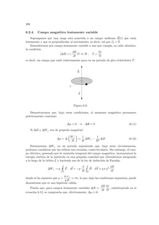 206
6.2.4. Campo magnético lentamente variable
Supongamos que una carga está sometida a un campo uniforme ~
B(t) que varı́a
lentamente y que es perpendicular al movimiento, es decir, tal que ~
vk = ~
0.
Entenderemos por campo lentamente variable a uno que cumpla, en valor absoluto,
la condición
|∆B| ' |
dB
dt
T| ¿ B , T =
2π
Ω
es decir, un campo que varı́e relativamente poco en un periodo de giro ciclotrónico T.
µ
B
L
Figura 6.2:
Demostraremos que, bajo estas condiciones, el momento magnético permanece
prácticamente constante
∆µ ' 0 ⇒ ∆Φ ' 0 (6.11)
Si ∆B y ∆W⊥ son de pequeña magnitud
∆µ = ∆
µ
W⊥
B
¶
'
1
B
∆W⊥ −
1
B2
∆B (6.12)
Estimaremos ∆W⊥ en un periodo suponiendo que, bajo estas circunstancias,
podemos considerar que las órbitas son cerradas, cuasi-circulares. Sin embargo, el cam-
po eléctrico, generado por la variación temporal del campo magnético, incrementará la
energı́a cinética de la partı́cula en una pequeña cantidad que obtendremos integrando
a lo largo de la órbita L y haciendo uso de la ley de inducción de Faraday.
∆W⊥ = q
I
L
~
E · d~
l = −q
d
dt
Z
S
~
B · d~
S ' q π ρ2 dB
dt
donde se ha supuesto que ρ =
m v⊥
q B
' cte, lo que, bajo las condiciones impuestas, puede
demostrarse que es una hipótesis válida.
Puesto que, para campos lentamente variables ∆B '
dB
dt
2π
Ω
, substituyendo en el
ecuación 6.12, se comprueba que, efectivamente, ∆µ ' 0.
 