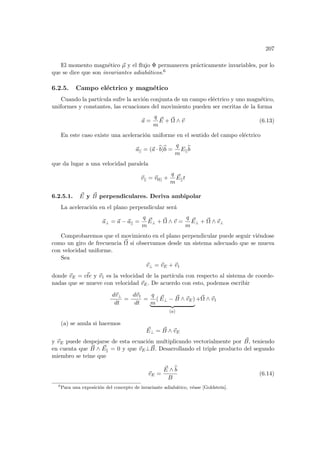 207
El momento magnético ~
µ y el flujo Φ permanecen prácticamente invariables, por lo
que se dice que son invariantes adiabáticos.6
6.2.5. Campo eléctrico y magnético
Cuando la partı́cula sufre la acción conjunta de un campo eléctrico y uno magnético,
uniformes y constantes, las ecuaciones del movimiento pueden ser escritas de la forma
~
a =
q
m
~
E + ~
Ω ∧ ~
v (6.13)
En este caso existe una aceleración uniforme en el sentido del campo eléctrico
~
a|| = (~
a · b
b)b
b =
q
m
E||
b
b
que da lugar a una velocidad paralela
~
v|| = ~
v0|| +
q
m
~
E||t
6.2.5.1. ~
E y ~
B perpendiculares. Deriva ambipolar
La aceleración en el plano perpendicular será
~
a⊥ = ~
a − ~
a|| =
q
m
~
E⊥ + ~
Ω ∧ ~
v =
q
m
~
E⊥ + ~
Ω ∧ ~
v⊥
Comprobaremos que el movimiento en el plano perpendicular puede seguir viéndose
como un giro de frecuencia ~
Ω si observamos desde un sistema adecuado que se mueva
con velocidad uniforme.
Sea
~
v⊥ = ~
vE + ~
v1
donde ~
vE = ~
cte y ~
v1 es la velocidad de la partı́cula con respecto al sistema de coorde-
nadas que se mueve con velocidad ~
vE. De acuerdo con esto, podemos escribir
d~
v⊥
dt
=
d~
v1
dt
=
q
m
( ~
E⊥ − ~
B ∧ ~
vE)
| {z }
(a)
+~
Ω ∧ ~
v1
(a) se anula si hacemos
~
E⊥ = ~
B ∧ ~
vE
y ~
vE puede despejarse de esta ecuación multiplicando vectorialmente por ~
B, teniendo
en cuenta que ~
B ∧ ~
Ek = 0 y que ~
vE⊥ ~
B. Desarrollando el triple producto del segundo
miembro se teine que
~
vE =
~
E ∧ b
b
B
(6.14)
6
Para una exposición del concepto de invariante adiabático, véase [Goldstein].
 