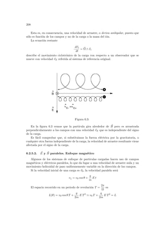 208
Esta es, en consecuencia, una velocidad de arrastre, o deriva ambipolar, puesto que
sólo es función de los campos y no de la carga o la masa del ión.
La ecuación restante
d~
v1
dt
= ~
Ω ∧ ~
v1
describe el movimiento ciclotrónico de la carga con respecto a un observador que se
mueve con velocidad ~
vE referida al sistema de referencia original.
v
B
E- =vE+
E
Figura 6.3:
En la figura 6.3 vemos que la partı́cula gira alrededor de ~
B pero es arrastrada
perpendicularmente a los campos con una velocidad ~
vE que es independiente del signo
de la carga.
Es fácil comprobar que, si substituimos la fuerza eléctrica por la gravitatoria, o
cualquier otra fuerza independiente de la carga, la velocidad de arrastre resultante viene
afectada por el signo de la carga.
6.2.5.2. ~
E y ~
B paralelos. Enfoque magnético
Algunos de los sistemas de enfoque de partı́culas cargadas hacen uso de campos
magnéticos y eléctricos paralelos, lo que da lugar a una velocidad de arrastre nula y un
movimiento helicoidal de paso uniformemente variable en la dirección de los campos.
Si la velocidad inicial de una carga es ~
v0, la velocidad paralela será
v|| = v0 cos θ +
q
m
E t
El espacio recorrido en un periodo de revolución T =
2π
Ω
es
L(θ) = v0 cos θ T +
q
2m
E T2
' v0 T +
q
2m
E T2
= L
 