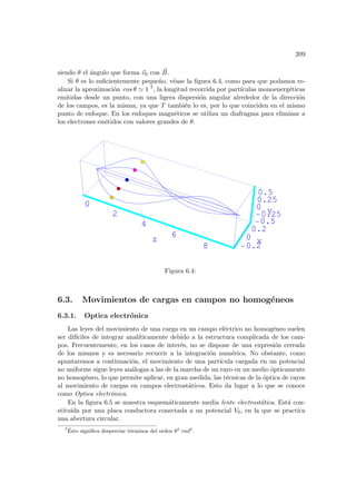 209
siendo θ el ángulo que forma ~
v0 con ~
B.
Si θ es lo suficientemente pequeño, véase la figura 6.4, como para que podamos re-
alizar la aproximación cos θ ' 1 7, la longitud recorrida por partı́culas monoenergéticas
emitidas desde un punto, con una ligera dispersión angular alrededor de la dirección
de los campos, es la misma, ya que T también lo es, por lo que coinciden en el mismo
punto de enfoque. En los enfoques magnéticos se utiliza un diafragma para eliminar a
los electrones emitidos con valores grandes de θ.
0
2
4
6
8
z
-0.2
0
0.2
x
-0.5
-0.25
0
0.25
0.5
y
0
2
4
6
8
z
-
Figura 6.4:
6.3. Movimientos de cargas en campos no homogéneos
6.3.1. Optica electrónica
Las leyes del movimiento de una carga en un campo eléctrico no homogéneo suelen
ser difı́ciles de integrar analı́ticamente debido a la estructura complicada de los cam-
pos. Frecuentemente, en los casos de interés, no se dispone de una expresión cerrada
de los mismos y es necesario recurrir a la integración numérica. No obstante, como
apuntaremos a continuación, el movimiento de una partı́cula cargada en un potencial
no uniforme sigue leyes análogas a las de la marcha de un rayo en un medio ópticamente
no homogéneo, lo que permite aplicar, en gran medida, las técnicas de la óptica de rayos
al movimiento de cargas en campos electrostáticos. Esto da lugar a lo que se conoce
como Optica electrónica.
En la figura 6.5 se muestra esquemáticamente media lente electrostática. Está con-
stituida por una placa conductora conectada a un potencial V0, en la que se practica
una abertura circular.
7
Ésto significa despreciar términos del orden θ2
rad2
.
 