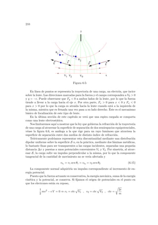 210
0
E F
E
F
1 V2 V
y
x
1
2
θ
θ
V
Figura 6.5:
En lı́nea de puntos se representa la trayectoria de una carga, un electrón, que incice
sobre la lente. Las direcciones marcadas para la fuerza y el campo corresponden a V0  0
y q = −e. Puede observarse que Fy  0 a ambos lados de la lente, por lo que la fuerza
tiende a llevar a la carga hacia el eje x. Por otra parte, Fx  0 para x  0 y Fx  0
para x  0 por lo que la carga es atraida hacia la lente cuando está a la izquierda de
la misma, mientra que es frenada una vez pasa a su lado derecho. Éste es el mecanismo
básico de focalización de este tipo de lente.
En la última sección de este capı́tulo se verá que una espira cargada se comporta
como una lente electrostática.
Nos limitaremos aquı́ a mostrar que la ley que gobierna la refracción de la trayectoria
de una carga al atravesar la superficie de separación de dos semiespacios equipotenciales,
véase la figura 6.6, es análoga a la que rige para un rayo luminoso que atraviesa la
superficie de separación entre dos medios de distinto ı́ndice de refracción.
Teóricamente podrı́amos representar esta discontinuidad mediante una distribución
dipolar uniforme sobre la superficie S o, en la práctica, mediante dos láminas metálicas,
lo bastante finas para ser transparentes a las cargas incidentes, separadas una pequeña
distancia ∆x y puestas a unos potenciales convenientes V1 y V2. Por simetrı́a, al atrav-
esar S, la carga sufre un impulso perpendicular a la misma, por lo que la componente
tangencial de la cantidad de movimiento no se verı́a afectada y
vt1 = v1 sen θ1 = vt2 = v2 sen θ2 (6.15)
La componente normal adquirirı́a un impulso correspondiente al incremento de en-
ergı́a potencial.
Puesto que la fuerza actuante es conservativa, la energı́a mecánica, suma de la energı́a
cinética y la potencial, se conserva. Si fijamos el origen de potenciales en el punto en
que los electrones están en reposo,
1
2
mv2
− e V = 0 ⇒ v1 = cte
p
V1 , v2 = cte
p
V2 , cte =
r
2e
m
 