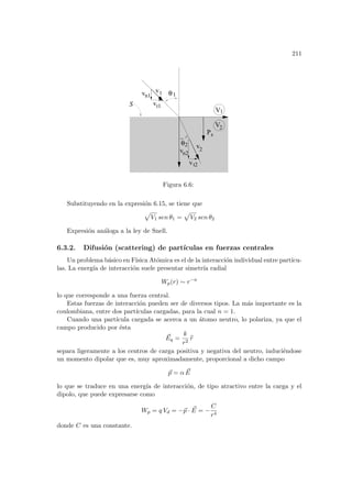 211
Ps
V
V2
1
S
θ
θ
v
v
v
t1
vn1
vn2
t2
2
1
v
2
1
Figura 6.6:
Substituyendo en la expresión 6.15, se tiene que
p
V1 sen θ1 =
p
V2 sen θ2
Expresión análoga a la ley de Snell.
6.3.2. Difusión (scattering) de partı́culas en fuerzas centrales
Un problema básico en Fı́sica Atómica es el de la interacción individual entre partı́cu-
las. La energı́a de interacción suele presentar simetrı́a radial
Wp(r) ∼ r−n
lo que corresponde a una fuerza central.
Estas fuerzas de interacción pueden ser de diversos tipos. La más importante es la
coulombiana, entre dos partı́culas cargadas, para la cual n = 1.
Cuando una partı́cula cargada se acerca a un átomo neutro, lo polariza, ya que el
campo producido por ésta
~
Eq =
k
r2
b
r
separa ligeramente a los centros de carga positiva y negativa del neutro, induciéndose
un momento dipolar que es, muy aproximadamente, proporcional a dicho campo
~
p = α ~
E
lo que se traduce en una energı́a de interacción, de tipo atractivo entre la carga y el
dipolo, que puede expresarse como
Wp = q Vd = −~
p · ~
E = −
C
r4
donde C es una constante.
 