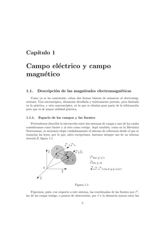 Capı́tulo 1
Campo eléctrico y campo
magnético
1.1. Descripción de las magnitudes electromagnéticas
Como ya se ha comentado, caben dos formas básicas de enmarcar al electromag-
netismo. Una microscópica, altamente detallada y teóricamente potente, pero limitada
en la práctica, y otra macroscópica, en la que se elimina gran parte de la información
pero que es de mayor utilidad práctica.
1.1.1. Espacio de los campos y las fuentes
Pretendemos describir la interacción entre dos sistemas de cargas a uno de los cuales
consideramos como fuente y al otro como testigo. Aquı́ también, como en la Mecánica
Newtoniana, es necesario elegir cuidadosamente el sistema de referencia desde el que se
enuncian las leyes, por lo que, salvo excepciones, haremos siempre uso de un sistema
inercial S, figura 1.1.
x
^
z
^
r
r ’
R
v ( r )
S
v ’ ( r ’)
R = r - r ’= (x-x’,y-y’,z-z’)
r =(x, y, z)
r ’=(x’,y’,z’)
V’
y
V
^
Figura 1.1:
Fijaremos, pués, con respecto a este sistema, las coordenadas de las fuentes por ~
r 0,
las de las cargas testigo, o puntos de observación, por ~
r y la distancia mutua entre las
5
 