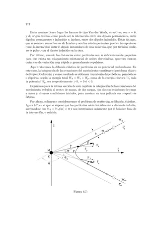 212
Entre neutros tienen lugar las fuerzas de tipo Van der Waals, atractivas, con n = 6,
y de origen diverso, como puede ser la interacción entre dos dipolos permanentes, entre
dipolos permanentes e inducidos e, incluso, entre dos dipolos inducidos. Estas últimas,
que se conocen como fuerzas de London y son las más importantes, pueden interpretarse
como la interacción entre el dipolo instantáneo de una molécula, que por término medio
no es polar, con el dipolo inducido en la otra.
Por último, cuando las distancias entre partı́culas son lo suficientemente pequeñas
para que exista un solapamiento substancial de nubes electrónicas, aparecen fuerzas
cuánticas de variación muy rápida y generalmente repulsivas.
Aquı́ trataremos la difusión elástica de partı́culas en un potencial coulombiano. En
este caso, la integración de las ecuaciones del movimiento constituye el problema clásico
de Kepler [Goldstein] y como resultado se obtienen trayectorias hiperbólicas, parabólicas
o elı́pticas, según la energı́a total W0 = Wc + Wp, suma de la energı́a cinética Wc más
la potencial Wp, sea respectivamente  0, = 0 ó  0.
Dejaremos para la última sección de este capı́tulo la integración de las ecuaciones del
movimiento, referido al centro de masas, de dos cargas, con distitas relaciones de carga
a masa y diversas condiciones iniciales, para mostrar en una pelı́cula sus respectivas
órbitas.
Por ahora, solamente consideraremos el problema de scattering, o difusión, elástico ,
figura 6.7, en el que se supone que las partı́culas están inicialmente a distancia infinita,
acercándose con W0 = Wc(∞)  0 y nos interesamos solamente por el balance final de
la interacción, o colisión.
oo
v
oo
W
v0
y
^
x
^
r
b
F
F
F
F
ϕ
ϕ
θ
x
y
F
F
0
x
y
P
O
M
m
W0
Figura 6.7:
 