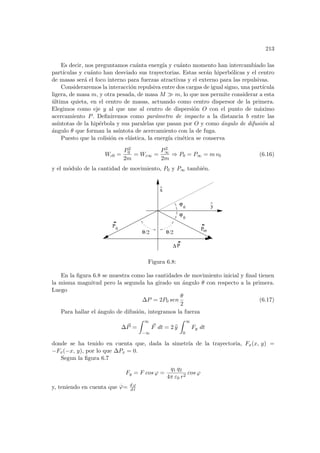 213
Es decir, nos preguntamos cuánta energı́a y cuánto momento han intercambiado las
partı́culas y cuánto han desviado sus trayectorias. Estas serán hiperbólicas y el centro
de masas será el foco interno para fuerzas atractivas y el externo para las repulsivas.
Consideraremos la interacción repulsiva entre dos cargas de igual signo, una partı́cula
ligera, de masa m, y otra pesada, de masa M À m, lo que nos permite considerar a esta
última quieta, en el centro de masas, actuando como centro dispersor de la primera.
Elegimos como eje y al que une al centro de dispersión O con el punto de máximo
acercamiento P. Definiremos como parámetro de impacto a la distancia b entre las
ası́ntotas de la hipérbola y sus paralelas que pasan por O y como ángulo de difusión al
ángulo θ que forman la ası́ntota de acercamiento con la de fuga.
Puesto que la colisión es elástica, la energı́a cinética se conserva
Wc0 =
P2
0
2m
= Wc∞ =
P2
∞
2m
⇒ P0 = P∞ = m v0 (6.16)
y el módulo de la cantidad de movimiento, P0 y P∞ también.
^
ϕ
0
ϕ
0
θ/2
θ/2
x
^
∆ P
P0 oo
P
y
Figura 6.8:
En la figura 6.8 se muestra como las cantidades de movimiento inicial y final tienen
la misma magnitud pero la segunda ha girado un ángulo θ con respecto a la primera.
Luego
∆P = 2P0 sen
θ
2
(6.17)
Para hallar el ángulo de difusión, integramos la fuerza
∆~
P =
Z ∞
−∞
~
F dt = 2 b
y
Z ∞
0
Fy dt
donde se ha tenido en cuenta que, dada la simetrı́a de la trayectoria, Fx(x, y) =
−Fx(−x, y), por lo que ∆Px = 0.
Segun la figura 6.7
Fy = F cos ϕ =
q1 q2
4π ε0 r2
cos ϕ
y, teniendo en cuenta que
.
ϕ= d ϕ
d t
 