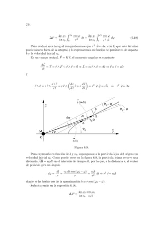214
∆P =
2q1 q2
4π ε0
Z ϕ0
0
cos ϕ
r2
dt =
2q1 q2
4π ε0
Z ϕ0
0
cos ϕ
r2
.
ϕ
dϕ (6.18)
Para evaluar esta integral comprobaremos que r2
.
ϕ= cte, con lo que este término
puede sacarse fuera de la integral, y lo expresaremos en función del parámetro de impacto
b y la velocidad inicial v0.
En un campo central, ~
F = K b
r, el momento angular es constante
d~
L
dt
= ~
T = ~
r ∧ ~
F ∼ ~
r ∧ ~
r = ~
0 ⇒ ~
L = m~
r ∧ ~
v = ~
cte ⇒ ~
r ∧ ~
v = ~
cte
y
~
r ∧ ~
v = r b
r ∧
d r b
r
d t
= r b
r ∧
µ
d r
d t
b
r + r
d b
r
d t
¶
= r2 .
ϕ b
ϕ = ~
cte ⇒ r2 .
ϕ= cte
0 dt
y
^
x
^
dϕ
ϕ
0
ϕ
-
ϕ
0
ϕ
-
ϕ0
r (t+dt)
r (t)
M
dl
ϕ
b
O
B
v
A
Figura 6.9:
Para expresarlo en función de b y v0, supongamos a la partı́cula lejos del origen con
velocidad inicial v0. Como puede verse en la figura 6.9, la partı́cula lejana recorre una
distancia AB = v0 dt en el intervalo de tiempo dt, por lo que, a la distancia r, el vector
de posición gira un ángulo
dϕ =
dl
r
=
v0 dt sen (ϕ0 − ϕ)
r
=
v0b
r2
dt ⇒ r2 .
ϕ= v0b
donde se ha hecho uso de la aproximación b ' r sen (ϕ0 − ϕ).
Substituyendo en la expresión 6.18,
∆ P =
2q1 q2
4π ε0
sen ϕ0
v0 b
 