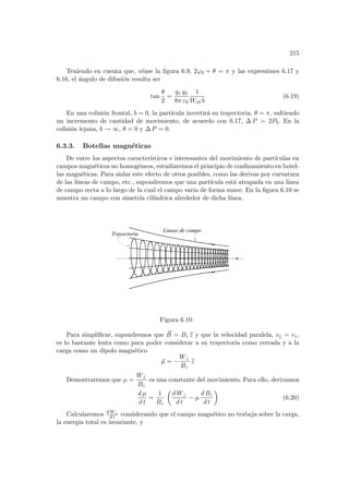 215
Teniendo en cuenta que, véase la figura 6.9, 2ϕ0 + θ = π y las expresiónes 6.17 y
6.16, el ángulo de difusión resulta ser
tan
θ
2
=
q1 q2
8π ε0
1
Wc0 b
(6.19)
En una colisión frontal, b = 0, la partı́cula invertirá su trayectoria, θ = π, sufriendo
un incremento de cantidad de movimiento, de acuerdo con 6.17, ∆ P = 2P0. En la
colisión lejana, b → ∞, θ = 0 y ∆ P = 0.
6.3.3. Botellas magnéticas
De entre los aspectos caracterı́sticos e interesantes del movimiento de partı́culas en
campos magnéticos no homogéneos, estudiaremos el principio de confinamiento en botel-
las magnéticas. Para aislar este efecto de otros posibles, como las derivas por curvatura
de las lı́neas de campo, etc., supondremos que una partı́cula está atrapada en una lı́nea
de campo recta a lo largo de la cual el campo varı́a de forma suave. En la figura 6.10 se
muestra un campo con simetrı́a cilı́ndrica alrededor de dicha lı́nea.
Lineas de campo
Trayectoria
Figura 6.10:
Para simplificar, supondremos que ~
B = Bz b
z y que la velocidad paralela, v|| = vz,
es lo bastante lenta como para poder considerar a su trayectoria como cerrada y a la
carga como un dipolo magnético
~
µ = −
W⊥
Bz
b
z
Demostraremos que µ =
W⊥
Bz
es una constante del movimiento. Para ello, derivamos
d µ
d t
=
1
Bz
µ
d W⊥
d t
− µ
d Bz
d t
¶
(6.20)
Calcularemos d W⊥
d t considerando que el campo magnético no trabaja sobre la carga,
la energı́a total es invariante, y
 