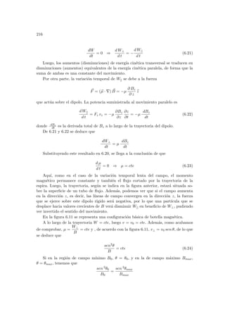 216
dW
dt
= 0 ⇒
d W⊥
d t
= −
d W||
d t
(6.21)
Luego, los aumentos (disminuciones) de energı́a cinética transversal se traducen en
disminuciones (aumentos) equivalentes de la energı́a cinética paralela, de forma que la
suma de ambas es una constante del movimiento.
Por otra parte, la variación temporal de Wk se debe a la fuerza
~
F = (~
µ · ∇) ~
B = −µ
∂ Bz
∂ z
b
z
que actúa sobre el dipolo. La potencia suministrada al movimiento paralelo es
d W||
d t
= Fz vz = −µ
∂Bz
∂z
∂z
∂t
= −µ
dBz
dt
(6.22)
donde dBz
dt es la derivada total de Bz a lo largo de la trayectoria del dipolo.
De 6.21 y 6.22 se deduce que
dW⊥
dt
= µ
dBz
dt
Substituyendo este resultado en 6.20, se llega a la conclusión de que
d µ
d t
= 0 ⇒ µ = cte (6.23)
Aquı́, como en el caso de la variación temporal lenta del campo, el momento
magnético permanece constante y también el flujo cortado por la trayectoria de la
espira. Luego, la trayectoria, según se indica en la figura anterior, estará situada so-
bre la superficie de un tubo de flujo. Además, podemos ver que si el campo aumenta
en la dirección z, es decir, las lı́neas de campo convergen en la dirección z, la fuerza
que se ejerce sobre este dipolo rı́gido será negativa, por lo que una partı́cula que se
desplace hacia valores crecientes de B verá disminuir W|| en beneficio de W⊥, pudiendo
ver invertido el sentido del movimiento.
En la figura 6.11 se representa una configuración básica de botella magnética.
A lo largo de la trayectoria W = cte, luego v = v0 = cte. Además, como acabamos
de comprobar, µ =
W⊥
B
= cte y , de acuerdo con la figura 6.11, v⊥ = v0 sen θ, de lo que
se deduce que
sen2θ
B
= cte (6.24)
Si en la región de campo mı́nimo B0, θ = θ0, y en la de campo máximo Bmax,
θ = θmax, tenemos que
sen 2θ0
B0
=
sen 2θmax
Bmax
 