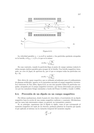 217
0
v
B 0
B max
B
B
v
v
v
v
z
^
v 0
||0
0
max
B
z
(a)
(b)
||
θ 0
Figura 6.11:
La velocidad paralela v|| = v0 cos θ se anulará, y las partı́culas quedarán atrapadas
en la botella, si θmax  π/2 o, lo que es lo mismo
sen θ0 
r
B0
Bmax
En caso contrario, cuando la partı́cula llega al punto de campo máximo todavı́a le
sobra energı́a cinética paralela para escapar de la botella. Una botella magnética tiene,
pués, un cono de fugas, de apertura θF , por el que se escapan todas las partı́culas con
θ0  θF
sen θF =
r
B0
Bmax
Este efecto de espejo magnético, que es utilizado actualmente para el confinamiento
de plasmas artificiales, aparece en la naturaleza asociado al campo magnético terrestre.
Los cinturones de Van Allen, figura 6.12, no son sino grandes bolsas de partı́culas car-
gadas, atrapadas por el campo magnético terrestre, que fueron detectadas por primera
vez por los contadores Geiger instalados a bordo del Pioner 3 (1948) y Lunik 1 (1959).
6.4. Precesión de un dipolo en un campo magnético
Por último analizaremos, desde el punto de vista clásico, el movimiento de un dipolo
magnético bajo la acción de una campo magnético uniforme y constante. Olvidaremos
que los casos más interesantes exigen, en general, un tratamiento cuántico.
Si, en principio, suponemos que el dipolo es rı́gido, como el que corresponde al
momento magnético de espı́n de un electrón, podemos plantear la ecuación que iguala
el par aplicado al sistema con la variación temporal del momento angular
d~
L
dt
= ~
T
 