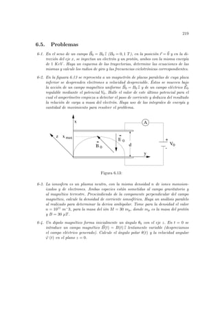 219
6.5. Problemas
6-1. En el seno de un campo ~
B0 = B0 b
z (B0 = 0, 1 T), en la posición ~
r = ~
0 y en la di-
rección del eje x, se inyectan un electrón y un protón, ambos con la misma energı́a
de 1 KeV . Haga un esquema de las trayectorias, determine las ecuaciones de las
mismas y calcule los radios de giro y las frecuencias ciclotrónicas correspondientes.
6-2. En la figuara 6.13 se representa a un magnetrón de placas paralelas de cuya placa
inferior se desprenden electrones a velocidad despreciable. Éstos se mueven bajo
la acción de un campo magnético uniforme ~
B0 = B0 b
z y de un campo eléctrico ~
E0
regulable mediante el potencial V0. Halle el valor de este último potencial para el
cual el amperı́metro empieza a detectar el paso de corriente y deduzca del resultado
la relación de carga a masa del electrón. Haga uso de las integrales de energı́a y
cantidad de movimiento para resolver el problema.
max
A
V0
-
B 0
d
x
y
z
E 0 +
x
Figura 6.13:
6-3. La ionosfera es un plasma neutro, con la misma densidad n de iones monoion-
izados y de electrones. Ambas especies están sometidas al campo gravitatorio y
al magnético terrestre. Prescindiendo de la componente perpendicular del campo
magnético, calcule la densidad de corriente ionosférica. Haga un análisis paralelo
al realizado para determinar la deriva ambipolar. Tome para la densidad el valor
n = 1011 m−3, para la masa del ión M = 30 mp, donde mp es la masa del protón
y B = 30 µT.
6-4. Un dipolo magnético forma inicialmente un ángulo θ0 con el eje z. En t = 0 se
introduce un campo magnético ~
B(t) = B(t) b
z lentamente variable (despreciamos
el campo eléctrico generado). Calcule el ángulo polar θ(t) y la velocidad angular
.
ϕ (t) en el plano z = 0.
 