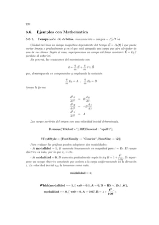 220
6.6. Ejemplos con Mathematica
6.6.1. Compresión de órbitas. movimiento − cargas − EpB.nb
Condideraremos un campo magnético dependiente del tiempo ~
B = B0(t) b
z que puede
variar brusca o gradualmente y en el que está atrapada una carga que gira alrededor de
una de sus lı́neas. Según el caso, superponemos un campo eléctrico constante ~
E = E0 b
z
paralelo al anterior.
En general, las ecuaciones del movimiento son
~
a =
q
m
~
E +
q
m
~
v ∧ ~
B
que, descompuesta en componentes y empleando la notación
q
m
E0 = A ,
q
m
B0 = B
toman la forma
d2 x
d t2
= B
d y
d t
d2 y
d t2
= −B
d z
d t
d2 z
d t2
= A
Las cargas partirán del origen con una velocidad inicial determinada.
Remove[”Global‘ ∗ ”]; Off[General :: ”spell1”];
$TextStyle = {FontFamily → ”Courier”, FontSize → 12};
Para realizar las gráficas pueden adoptarse dos modalidades:
- Si modalidad = 1, B aumenta bruscamente en magnitud para t = 15. El campo
eléctrico es nulo, por lo que vz = cte.
- Si modalidad = 0, B aumenta gradualmente según la ley B = 1 +
t2
100
. Se super-
pone un campo eléctrico constante que acelera a la carga uniformemente en la dirección
z. La velocidad inicial vz0 la tomamos como nula.
modalidad = 1;
Which[modalidad == 1, { vz0 = 0.1, A = 0, B = If[t  15, 1, 8]},
modalidad == 0, { vz0 = 0, A = 0.07, B = 1 +
t2
100
}];
 