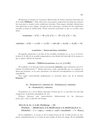221
Resolvemos el sistema de eucaciones diferenciales de forma numérica haciendo uso
de la orden NDSolve 8. Esta orden tiene como primer argumento una lista que contiene
las ecuaciones a resolver y las condiciones iniciales. Para mayor claridad, realizaremos
esta operación en tres etapas: escritura de las ecuaciones, escritura de las condiciones
iniciales y unión de ambas listas. Preste atención al formato en que se escriben estas
listas.
ecuaciones = {x00
[t] == B ∗ y0
[t], y00
[t] == −B ∗ x0
[t], z00
[t] == A};
ciniciales = {x0
[0] == 1, y0
[0] == 1, z0
[0] == vz0, x[0] == 0, y[0] == 0, z[0] == 0};
ecuaciones = Join[ecuaciones, ciniciales];
El segundo argumento es la lista de las variables incógnitas {x, y, z} y, el tercero,
la lista {t, 0, 30} de la variable independiente y los lı́mites del intervalo de la misma en
que se quiere obtener la solución.
solucion = NDSolve[ecuaciones, {x, y, z}, {t, 0, 30}];
El resultado es la lista que hemos denominado solucion cuyos elementos son fun-
ciones interpolantes 9. Dichas funciones están especificadas por un conjunto de
datos que permiten, en su caso, aproximar a la solución correspondiente en el intervalo
especificado.
Para poder representarlas gráficamente es necesario hacer uso de la función
Evaluate 10.
fx = Evaluate[x[t]/.solucion]; fy = Evaluate[y[t]/.solucion];
fz = Evaluate[z[t]/.solucion];
Si quitamos el (; ) de la última expresión veremos que fz es una lista con una sola
componente, la función interpolante de z(t).
Primero hacemos una representación bidimensional de las funciones
{x(t), y(t), z(t)} en función del tiempo.
Plot[{fx, fy, fz}, {t, 0, 30}, PlotRange → All,
PlotStyle → {RGBColor[1, 0, 0], RGBColor[0, 1, 0], RGBColor[0, 0, 1]},
PlotLabel → {”x = rojo, y = verde, z = azul”}, AxesLabel → {”t”, None}];
En la modalidad 1, en la que se da el cambio brusco de B, el radio de giro se com-
prime instantáneamente y el centro de giro cambia de lı́nea de campo. En la modalidad
 