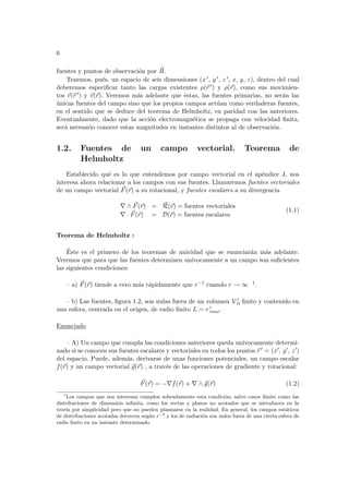 6
fuentes y puntos de observación por ~
R.
Tenemos, pués, un espacio de seis dimensiones (x 0, y 0, z 0, x, y, z), dentro del cual
deberemos especificar tanto las cargas existentes ρ(~
r 0) y ρ(~
r), como sus movimien-
tos ~
v(~
r 0) y ~
v(~
r). Veremos más adelante que éstas, las fuentes primarias, no serán las
únicas fuentes del campo sino que los propios campos actúan como verdaderas fuentes,
en el sentido que se deduce del teorema de Helmholtz, en paridad con las anteriores.
Eventualmente, dado que la acción electromagnética se propaga con velocidad finita,
será necesario conocer estas magnitudes en instantes distintos al de observación.
1.2. Fuentes de un campo vectorial. Teorema de
Helmholtz
Establecido qué es lo que entendemos por campo vectorial en el apéndice J, nos
interesa ahora relacionar a los campos con sus fuentes. Llamaremos fuentes vectoriales
de un campo vectorial ~
F(~
r) a su rotacional, y fuentes escalares a su divergencia
∇ ∧ ~
F(~
r) = ~
R(~
r) = fuentes vectoriales
∇ · ~
F(~
r) = D(~
r) = fuentes escalares
(1.1)
Teorema de Helmholtz :
Éste es el primero de los teoremas de unicidad que se enunciarán más adelante.
Veremos que para que las fuentes determinen unı́vocamente a un campo son suficientes
las siguientes condiciones:
– a) ~
F(~
r) tiende a cero más rápidamente que r−1 cuando r → ∞ 1.
– b) Las fuentes, figura 1.2, son nulas fuera de un volumen V 0
0 finito y contenido en
una esfera, centrada en el origen, de radio finito L = r 0
max.
Enunciado
– A) Un campo que cumpla las condiciones anteriores queda unı́vocamente determi-
nado si se conocen sus fuentes escalares y vectoriales en todos los puntos ~
r 0 = (x0, y0, z0)
del espacio. Puede, además, derivarse de unas funciones potenciales, un campo escalar
f(~
r) y un campo vectorial ~
g(~
r) , a través de las operaciones de gradiente y rotacional:
~
F(~
r) = −∇f(~
r) + ∇ ∧ ~
g(~
r) (1.2)
1
Los campos que nos interesan cumplen sobradamente esta condición, salvo casos lı́mite como las
distribuciones de dimensión infinita, como los rectas y planos no acotados que se introducen en la
teorı́a por simplicidad pero que no pueden plasmarse en la realidad. En general, los campos estáticos
de distribuciones acotadas decrecen según r−2
y los de radiación son nulos fuera de una cierta esfera de
radio finito en un instante determinado.
 