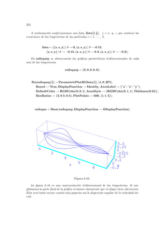 224
A continuación confeccionamos una lista, lista[[i, j]], j = x, y, z que contiene las
ecuaciones de las trayectorias de las partı́culas i = 1. · · · , 5.
lista = {{z, x, y}/.θ → 0, {z, x, y}/.θ → 0.15,
{z, x, y}/.θ → −0.15, {z, x, y}/.θ → 0.3, {z, x, y}/.θ → −0.3};
En enfoquep se almacenarán las gráficas paramétricas tridimensionales de cada
una de las trayectorias.
enfoquep = {0, 0, 0, 0, 0};
Do[enfoquep[[i]] = ParametricPlot3D[lista[[i]], {t, 0, 2Pi},
Boxed → True, DisplayFunction → Identity, AxesLabel → {”z”, ”x”, ”y”},
DefaultColor → RGBColor[0, 0, 1], AxesStyle → {RGBColor[0, 1, 1], Thickness[0.01]},
BoxRatios → {2, 0.5, 0.5}, PlotPoints → 500], {i, 1, 5}];
enfoque = Show[enfoquep, DisplayFunction → $DisplayFunction];
0
2
4
6
8
z
-0.2
0
0.2
x
-0.5
-0.25
0
0.25
0.5
y
0
2
4
6
8
z
-
Figura 6.16:
La figura 6.16 es una representación tridimensional de las trayectorias. Si am-
pliáramos la parte final de la gráfica verı́amos claramente que el efoque tiene aberración.
Ésta será tanto menor cuanto más pequeña sea la dispersión angular de la velocidad ini-
cial.
 