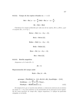 227
6.6.3.2. Campo de dos espiras situadas en z = ± d/2
Be1 = Be/.z → (z −
d
2
); Be2 = Be/.z → (z +
d
2
);
Bc = Be1 + Be2;
Calculamos los campos producidos por cada una de las espiras, Be1z y Be2z, y por
el conjunto Bcz, en el eje z.
Be1zv = Be1/.{x → 0, y → 0};
Be1z = Be1zv[[3]];
Be2zv = Be2/.{x → 0, y → 0};
Be2z = Be2zv[[3]];
Bczv = Bc/.{x → 0, y → 0};
Bcz = Bczv[[3]];
6.6.3.3. Botella magnética
Asignamos a d el valor db = 3.
db = 3;
Representación del campo axial:
Bczb = Bcz/.d → db;
grcampz = Plot[Bczb, {z, −0.6 ∗ db, 0.6 ∗ db}, AxesOrigin → {0, 0},
GridLines → {{−
db
2
, 0,
db
2
}, None}, ,
PlotStyle → RGBColor[0, 1, 1]]; (6.25)
En la figura 6.21, que se muestra más adelante, se observa la existencia de un mı́nimo
de campo en z = 0 y unos máximos en las proximiades de las posiciones de las espiras.
En las zonas interiores de campo alto, espejos magnéticos, se reflejan las partı́culas
atrapadas en la botella.
 
