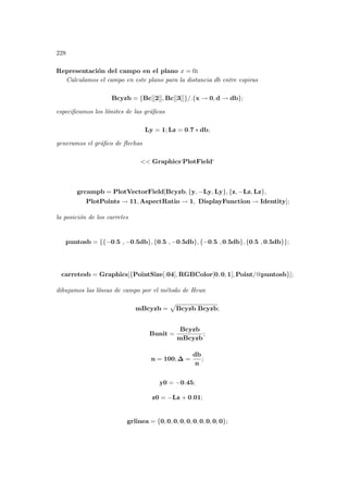 228
Representación del campo en el plano x = 0:
Calculamos el campo en este plano para la distancia db entre espiras
Bcyzb = {Bc[[2]], Bc[[3]]}/.{x → 0, d → db};
especificamos los lı́mites de las gráficas
Ly = 1; Lz = 0.7 ∗ db;
generamos el gráfico de flechas
 Graphics‘PlotField‘
grcampb = PlotVectorField[Bcyzb, {y, −Ly, Ly}, {z, −Lz, Lz},
PlotPoints → 11, AspectRatio → 1, DisplayFunction → Identity];
la posición de los carretes
puntosb = {{−0.5 , −0.5db}, {0.5 , −0.5db}, {−0.5 , 0.5db}, {0.5 , 0.5db}};
carretesb = Graphics[{PointSize[.04], RGBColor[0, 0, 1], Point/@puntosb}];
dibujamos las lı́neas de campo por el método de Heun
mBcyzb =
p
Bcyzb.Bcyzb;
Bunit =
Bcyzb
mBcyzb
;
n = 100; ∆ =
db
n
;
y0 = −0.45;
z0 = −Lz + 0.01;
grlinea = {0, 0, 0, 0, 0, 0, 0, 0, 0, 0};
 