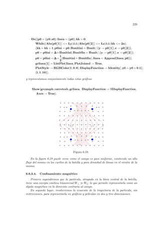 229
Do[{p0 = {y0, z0}; linea = {p0}; kk = 0;
While[(Abs[p0[[1]]] = Ly)(Abs[p0[[2]]] = Lz)(kk = 2n),
{kk = kk + 1, p0ini = p0, Bunitini = Bunit/.{y → p0[[1]], z → p0[[2]]},
p0 = p0ini + ∆ ∗ Bunitini, Bunitfin = Bunit/.{y → p0[[1]], z → p0[[2]]},
p0 = p0ini + ∆ ∗
1
2
(Bunitini + Bunitfin), linea = Append[linea, p0]}],
grlinea[[i]] = ListPlot[linea, PlotJoined → True,
PlotStyle → RGBColor[1, 0, 0], DisplayFunction → Identity], y0 = y0 + 0.1},
{i, 1, 10}];
y representamos conjuntamente todas estas gráficas
Show[grcampb, carretesb, grlinea, DisplayFunction → $DisplayFunction,
Axes → True];
-1 -0.5 0.5 1
-2
-1
1
2
Figura 6.18:
En la figura 6.18 puede verse como el campo es poco uniforme, existiendo un alto
flujo del mismo en los cuellos de la botella y poca densidad de lı́neas en el vientre de la
misma.
6.6.3.4. Confinamiento magnético
Primero supondremos que la partı́cula, atrapada en la lı́nea central de la botella,
tiene una energı́a cinética transversal W⊥ À Wk, lo que permite representarla como un
dipolo magnético en la dirección contraria al campo.
En segundo lugar, resolveremos la ecuación de la trayectoria de la particula, sin
restricciones, para representarla en gráficos y pelı́culas en dos y tres dimensiones.
 