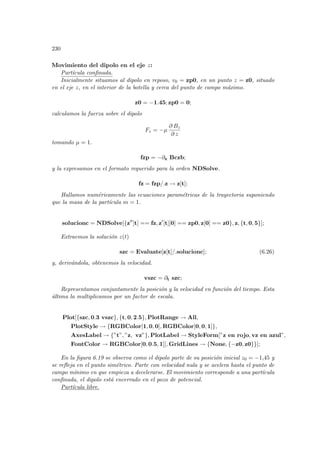 230
Movimiento del dipolo en el eje z:
Partı́cula confinada.
Inicialmente situamos al dipolo en reposo, v0 = zp0, en un punto z = z0, situado
en el eje z, en el interior de la botella y cerca del punto de campo máximo.
z0 = −1.45; zp0 = 0;
calculamos la fuerza sobre el dipolo
Fz = −µ
∂ Bz
∂ z
tomando µ = 1.
fzp = −∂z Bczb;
y la expresamos en el formato requerido para la orden NDSolve.
fz = fzp/.z → z[t];
Hallamos numéricamente las ecuaciones paramétricas de la trayectoria suponiendo
que la masa de la partı́cula m = 1.
solucionc = NDSolve[{z00
[t] == fz, z0
[t][0] == zp0, z[0] == z0}, z, {t, 0, 5}];
Extraemos la solución z(t)
szc = Evaluate[z[t]/.solucionc]; (6.26)
y, derivándola, obtenemos la velocidad.
vszc = ∂t szc;
Representamos conjuntamente la posición y la velocidad en función del tiempo. Esta
última la multiplicamos por un factor de escala.
Plot[{szc, 0.3 vszc}, {t, 0, 2.5}, PlotRange → All,
PlotStyle → {RGBColor[1, 0, 0], RGBColor[0, 0, 1]},
AxesLabel → {”t”, ”z, vz”}, PlotLabel → StyleForm[”z en rojo, vz en azul”,
FontColor → RGBColor[0, 0.5, 1]], GridLines → {None, {−z0, z0}}];
En la figura 6.19 se observa como el dipolo parte de su posición inicial z0 = −1,45 y
se refleja en el punto simétrico. Parte con velocidad nula y se acelera hasta el punto de
campo mı́nimo en que empieza a decelerarse. El movimiento corresponde a una partı́cula
confinada, el dipolo está encerrado en el pozo de potencial.
Partı́cula libre.
 