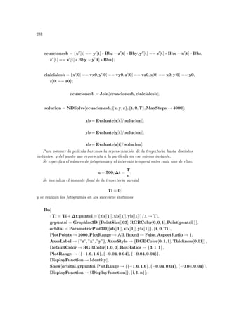 234
ecuacionesb = {x00
[t] == y0
[t] ∗ Bbz − z0
[t] ∗ Bby, y00
[t] == z0
[t] ∗ Bbx − x0
[t] ∗ Bbz,
z00
[t] == x0
[t] ∗ Bby − y0
[t] ∗ Bbx};
cinicialesb = {x0
[0] == vx0, y0
[0] == vy0, z0
[0] == vz0, x[0] == x0, y[0] == y0,
z[0] == z0};
ecuacionesb = Join[ecuacionesb, cinicialesb];
solucion = NDSolve[ecuacionesb, {x, y, z}, {t, 0, T}, MaxSteps → 4000];
xb = Evaluate[x[t]/.solucion];
yb = Evaluate[y[t]/.solucion];
zb = Evaluate[z[t]/.solucion];
Para obtener la pelı́cula haremos la representación de la trayectoria hasta distintos
instantes, y del punto que representa a la partı́cula en ese mismo instante.
Se especifica el número de fotogramas y el intervalo temporal entre cada uno de ellos.
n = 500; ∆t =
T
n
;
Se inicializa el instante final de la trayectoria parcial
Ti = 0;
y se realizan los fotogramas en los sucesivos instantes
Do[
{Ti = Ti + ∆t; puntoi = {zb[[1]], xb[[1]], yb[[1]]}/.t → Ti,
grpuntoi = Graphics3D[{PointSize[,03], RGBColor[0, 0, 1], Point[puntoi]}],
orbitai = ParametricPlot3D[{zb[[1]], xb[[1]], yb[[1]]}, {t, 0, Ti},
PlotPoints → 2000, PlotRange → All, Boxed → False, AspectRatio → 1,
AxesLabel → {”z”, ”x”, ”y”}, AxesStyle → {RGBColor[0, 1, 1], Thickness[0.01]},
DefaultColor → RGBColor[1, 0, 0], BoxRatios → {3, 1, 1},
PlotRange → {{−1.6, 1.6}, {−0.04, 0.04}, {−0.04, 0.04}},
DisplayFunction → Identity],
Show[orbitai, grpuntoi, PlotRange → {{−1.6, 1.6}, {−0.04, 0.04}, {−0.04, 0.04}},
DisplayFunction → $DisplayFunction]}, {i, 1, n}];
 