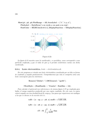236
Show[p1, p2, p3, PlotRange → All, AxesLabel → {”t”, ”x, y, z”},
PlotLabel → StyleForm[”x en verde, y en azul, z en rojo”,
FontColor → RGBColor[0, 0.5, 1]], DisplayFunction → $DisplayFunction];
10 20 30 40 50 60 70
t
-0.04
-0.02
0.02
0.04
x, y, z
x en verde,y en azul, z en rojo
Figura 6.23:
La figura 6.23 muestra como la coordenada z es periódica, como corresponde a una
partı́cula confinada, y que el radio de giro y el periodo ciclotrónico varı́an con dicha
coordenada.
6.6.4. Lente electrostática. lente − electrostatica.nb
En este programa se simula una lente electrostática constituida por un hilo en forma
de cuadrado y cargado positivamente. Comprobaremos que ésta se comporta como una
lente convergente para los electrones.
Remove[”Global‘ ∗ ”]; Off[General :: ”spell1”];
$TextStyle = {FontFamily → ”Courier”, FontSize → 12};
Para calcular el potencial nos referiremos a la misma figura 2.37 ya empleada para
hallar el campo magnético producido por una espira cuadrada. En este caso, la espira
estará cargada con una desidad lineal de carga ρl. Los pasos que seguiremos son análogos
a los que se dieron en la sección 6.6.3.1.
vxR = {x − xp, y − y0, z}; mxR =
√
vxR.vxR;
vyR = {x − x0, y − yp, z}; myR =
p
vyR.vyR;
xV = K
Z a
2
− a
2
1
mxR
dxp;
 