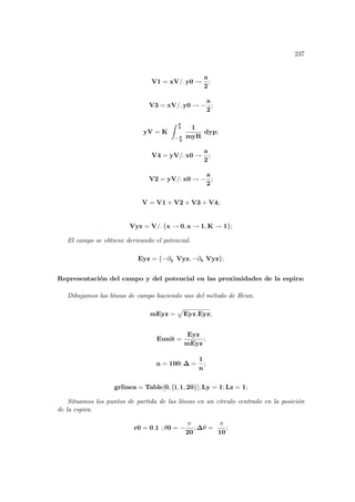237
V1 = xV/. y0 →
a
2
;
V3 = xV/. y0 → −
a
2
;
yV = K
Z a
2
− a
2
1
myR
dyp;
V4 = yV/. x0 →
a
2
;
V2 = yV/. x0 → −
a
2
;
V = V1 + V2 + V3 + V4;
Vyz = V/. {x → 0, a → 1, K → 1};
El campo se obtiene derivando el potencial.
Eyz = {−∂y Vyz, −∂z Vyz};
Representación del campo y del potencial en las proximidades de la espira:
Dibujamos las lı́neas de campo haciendo uso del método de Heun.
mEyz =
p
Eyz.Eyz;
Eunit =
Eyz
mEyz
;
n = 100; ∆ =
1
n
;
grlinea = Table[0, {i, 1, 20}]; Ly = 1; Lz = 1;
Situamos los puntos de partida de las lı́neas en un cı́rculo centrado en la posición
de la espira.
r0 = 0.1 ; θ0 = −
π
20
; ∆θ =
π
10
;
 