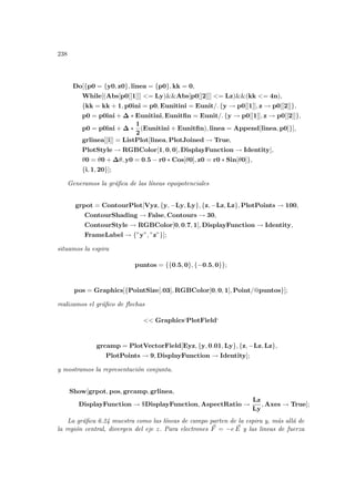 238
Do[{p0 = {y0, z0}, linea = {p0}, kk = 0,
While[(Abs[p0[[1]]] = Ly)Abs[p0[[2]]] = Lz)(kk = 4n),
{kk = kk + 1, p0ini = p0, Eunitini = Eunit/. {y → p0[[1]], z → p0[[2]]},
p0 = p0ini + ∆ ∗ Eunitini, Eunitfin = Eunit/. {y → p0[[1]], z → p0[[2]]},
p0 = p0ini + ∆ ∗
1
2
(Eunitini + Eunitfin), linea = Append[linea, p0]}],
grlinea[[i]] = ListPlot[linea, PlotJoined → True,
PlotStyle → RGBColor[1, 0, 0], DisplayFunction → Identity],
θ0 = θ0 + ∆θ, y0 = 0.5 − r0 ∗ Cos[θ0], z0 = r0 ∗ Sin[θ0]},
{i, 1, 20}];
Generamos la gráfica de las lı́neas equipotenciales
grpot = ContourPlot[Vyz, {y, −Ly, Ly}, {z, −Lz, Lz}, PlotPoints → 100,
ContourShading → False, Contours → 30,
ContourStyle → RGBColor[0, 0.7, 1], DisplayFunction → Identity,
FrameLabel → {”y”, ”z”}];
situamos la espira
puntos = {{0.5, 0}, {−0.5, 0}};
pos = Graphics[{PointSize[.03], RGBColor[0, 0, 1], Point/@puntos}];
realizamos el gráfico de flechas
 Graphics‘PlotField‘
grcamp = PlotVectorField[Eyz, {y, 0.01, Ly}, {z, −Lz, Lz},
PlotPoints → 9, DisplayFunction → Identity];
y mostramos la representación conjunta.
Show[grpot, pos, grcamp, grlinea,
DisplayFunction → $DisplayFunction, AspectRatio →
Lz
Ly
, Axes → True];
La gráfica 6.24 muestra como las lı́neas de campo parten de la espira y, más allá de
la región central, divergen del eje z. Para electrones ~
F = −e ~
E y las lineas de fuerza
 