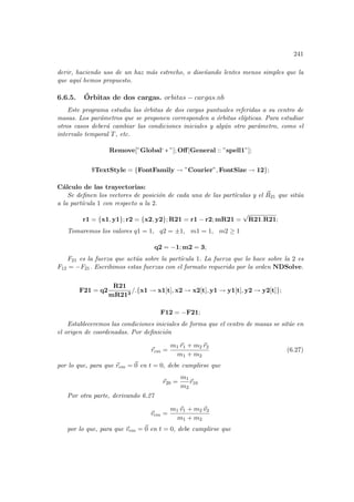 241
derir, haciendo uso de un haz más estrecho, o diseñando lentes menos simples que la
que aquı́ hemos propuesto.
6.6.5. Órbitas de dos cargas. orbitas − cargas.nb
Este programa estudia las órbitas de dos cargas puntuales referidas a su centro de
masas. Los parámetros que se proponen corresponden a órbitas elı́pticas. Para estudiar
otros casos deberá cambiar las condiciones iniciales y algún otro parámetro, como el
intervalo temporal T, etc.
Remove[”Global‘ ∗ ”]; Off[General :: ”spell1”];
$TextStyle = {FontFamily → ”Courier”, FontSize → 12};
Cálculo de las trayectorias:
Se definen los vectores de posición de cada una de las partı́culas y el ~
R21 que sitúa
a la partı́cula 1 con respecto a la 2.
r1 = {x1, y1}; r2 = {x2, y2}; R21 = r1 − r2; mR21 =
√
R21.R21;
Tomaremos los valores q1 = 1, q2 = ±1, m1 = 1, m2 ≥ 1
q2 = −1; m2 = 3;
F21 es la fuerza que actúa sobre la partı́cula 1. La fuerza que lo hace sobre la 2 es
F12 = −F21. Escribimos estas fuerzas con el formato requerido por la orden NDSolve.
F21 = q2
R21
mR213
/.{x1 → x1[t], x2 → x2[t], y1 → y1[t], y2 → y2[t]};
F12 = −F21;
Estableceremos las condiciones iniciales de forma que el centro de masas se sitúe en
el origen de coordenadas. Por definición
~
rcm =
m1 ~
r1 + m2 ~
r2
m1 + m2
(6.27)
por lo que, para que ~
rcm = ~
0 en t = 0, debe cumplirse que
~
r20 =
m1
m2
~
r10
Por otra parte, derivando 6.27
~
vcm =
m1 ~
v1 + m2 ~
v2
m1 + m2
por lo que, para que ~
vcm = ~
0 en t = 0, debe cumplirse que
 